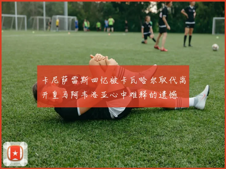 卡尼萨雷斯回忆被卡瓦哈尔取代离开皇马阿韦洛亚心中难释的遗憾