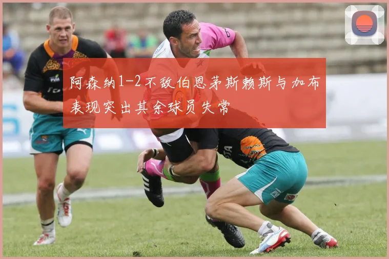 阿森纳1-2不敌伯恩茅斯赖斯与加布表现突出其余球员失常