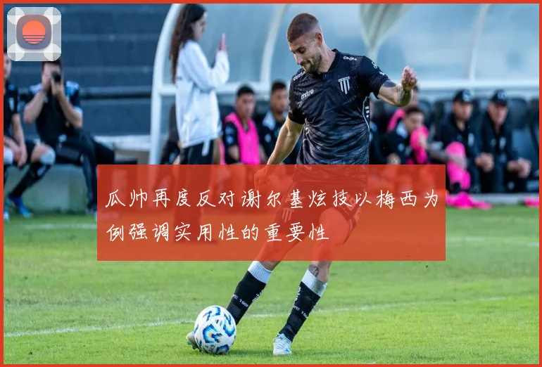 瓜帅再度反对谢尔基炫技以梅西为例强调实用性的重要性