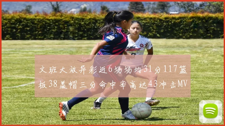 文班大放异彩近6场场均31分117篮板38盖帽三分命中率高达43冲击MVP荣誉
