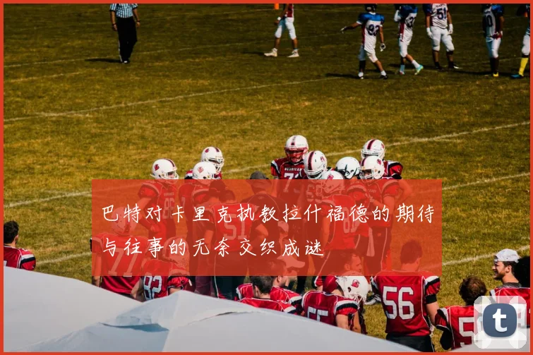 巴特对卡里克执教拉什福德的期待与往事的无奈交织成谜