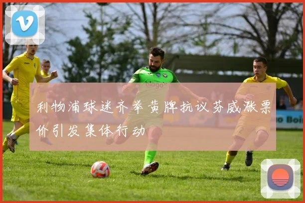 利物浦球迷齐举黄牌抗议芬威涨票价引发集体行动