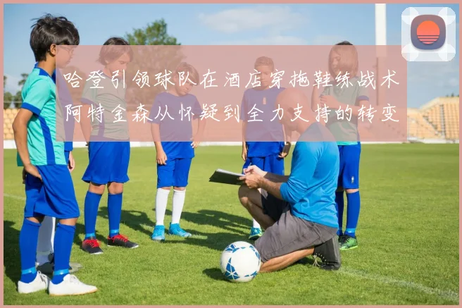 哈登引领球队在酒店穿拖鞋练战术阿特金森从怀疑到全力支持的转变