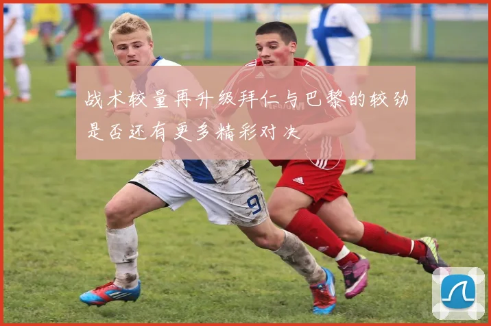 战术较量再升级拜仁与巴黎的较劲是否还有更多精彩对决