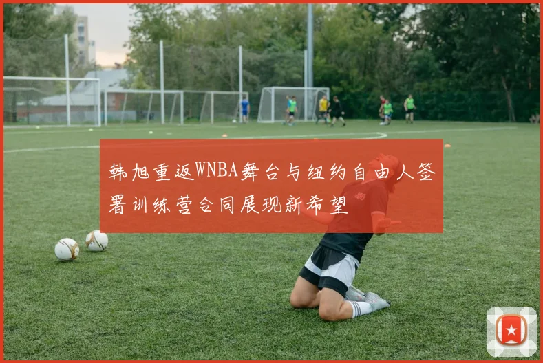 韩旭重返WNBA舞台与纽约自由人签署训练营合同展现新希望