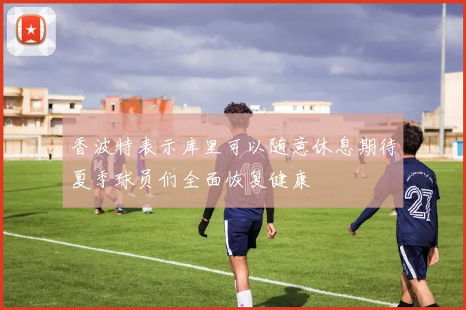 香波特表示库里可以随意休息期待夏季球员们全面恢复健康