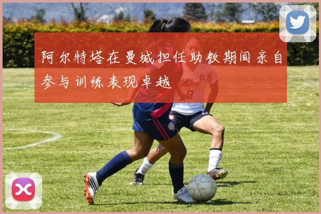 阿尔特塔在曼城担任助教期间亲自参与训练表现卓越