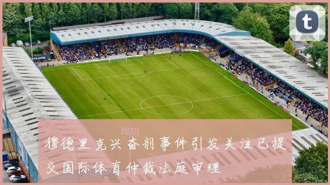 穆德里克兴奋剂事件引发关注已提交国际体育仲裁法庭审理