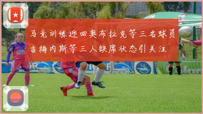 马竞训练迎回奥布拉克等三名球员吉梅内斯等三人缺席状态引关注