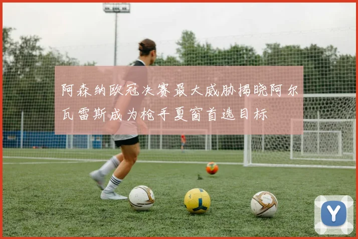 阿森纳欧冠决赛最大威胁揭晓阿尔瓦雷斯成为枪手夏窗首选目标