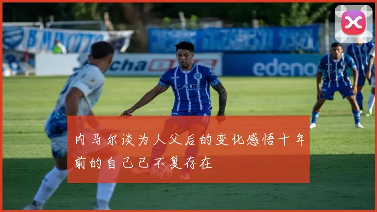 内马尔谈为人父后的变化感悟十年前的自己已不复存在