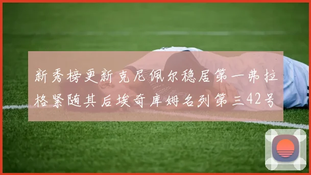 新秀榜更新克尼佩尔稳居第一弗拉格紧随其后埃奇库姆名列第三42号秀强势上升至第五位