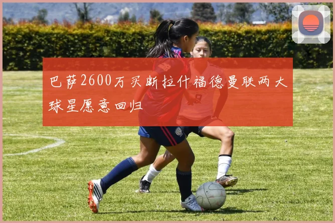 巴萨2600万买断拉什福德曼联两大球星愿意回归