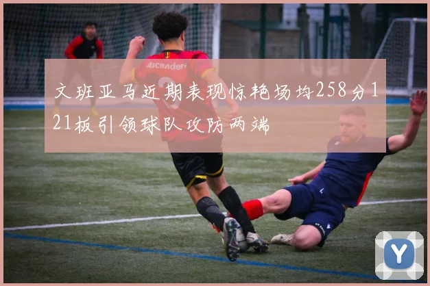 文班亚马近期表现惊艳场均258分121板引领球队攻防两端