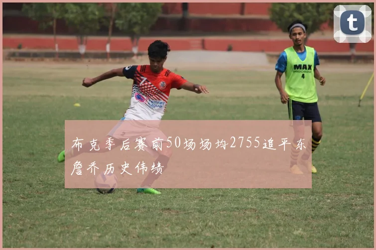 布克季后赛前50场场均2755追平东詹乔历史伟绩