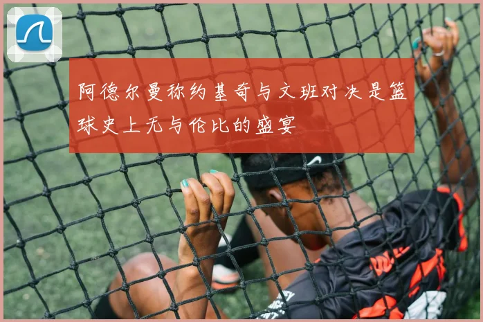阿德尔曼称约基奇与文班对决是篮球史上无与伦比的盛宴