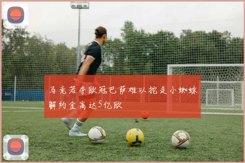 马竞若夺欧冠巴萨难以挖走小蜘蛛解约金高达5亿欧